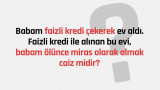 Babam faizli kredi çekerek ev aldı. Faizli kredi ile alınan bu evi babam ölünce miras olarak almak caiz midir?